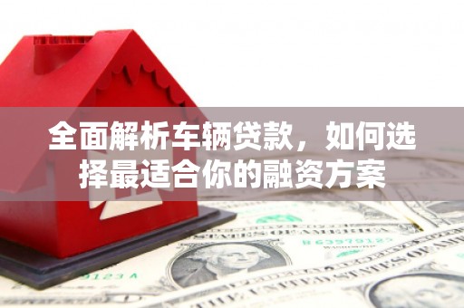 湘东全面解析车辆贷款，如何选择最适合你的融资方案